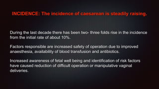 INCIDENCE: The incidence of caesarean is steadily raising.
During the last decade there has been two- three folds rise in the incidence
from the initial rate of about 10%.
Factors responsible are increased safety of operation due to improved
anaesthesia, availability of blood transfusion and antibiotics.
Increased awareness of fetal well being and identification of risk factors
have caused reduction of difficult operation or manipulative vaginal
deliveries.
 