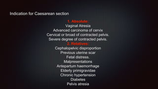 Indication for Caesarean section
1. Absolute:
Vaginal Atresia
Advanced carcinoma of cervix
Cervical or broad of contracted pelvis.
Severe degree of contracted pelvis.
2. Relatives:
Cephalopelvic disproportion
Previous uterine scar
Fetal distress.
Malpresentations
Antepartum haemorrhage
Elderly primigravidae
Chronic hypertension
Diabetes
Pelvis atresia
 