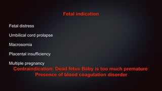 Fetal indication
Fetal distress
Umbilical cord prolapse
Macrosomia
Placental insufficiency
Multiple pregnancy
Contraindication: Dead fetus Baby is too much premature
Presence of blood coagulation disorder
 