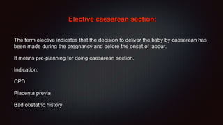 Elective caesarean section:
The term elective indicates that the decision to deliver the baby by caesarean has
been made during the pregnancy and before the onset of labour.
It means pre-planning for doing caesarean section.
Indication:
CPD
Placenta previa
Bad obstetric history
 