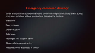 Emergency caesarean delivery:
When the operation is performed due to unforseen complication arising either during
pregnancy or labour without wasting time following the decision.
Indication:
Cord prolapse
Uterine rupture
Eclampsia
Prolonged first stage of labour
Abnormal uterine contraction
Placenta previa diagnosed in labour.
 