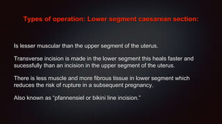 Types of operation: Lower segment caesarean section:
Is lesser muscular than the upper segment of the uterus.
Transverse incision is made in the lower segment this heals faster and
sucessfully than an incision in the upper segment of the uterus.
There is less muscle and more fibrous tissue in lower segment which
reduces the risk of rupture in a subsequent pregnancy.
Also known as “pfannensiel or bikini line incision.”
 