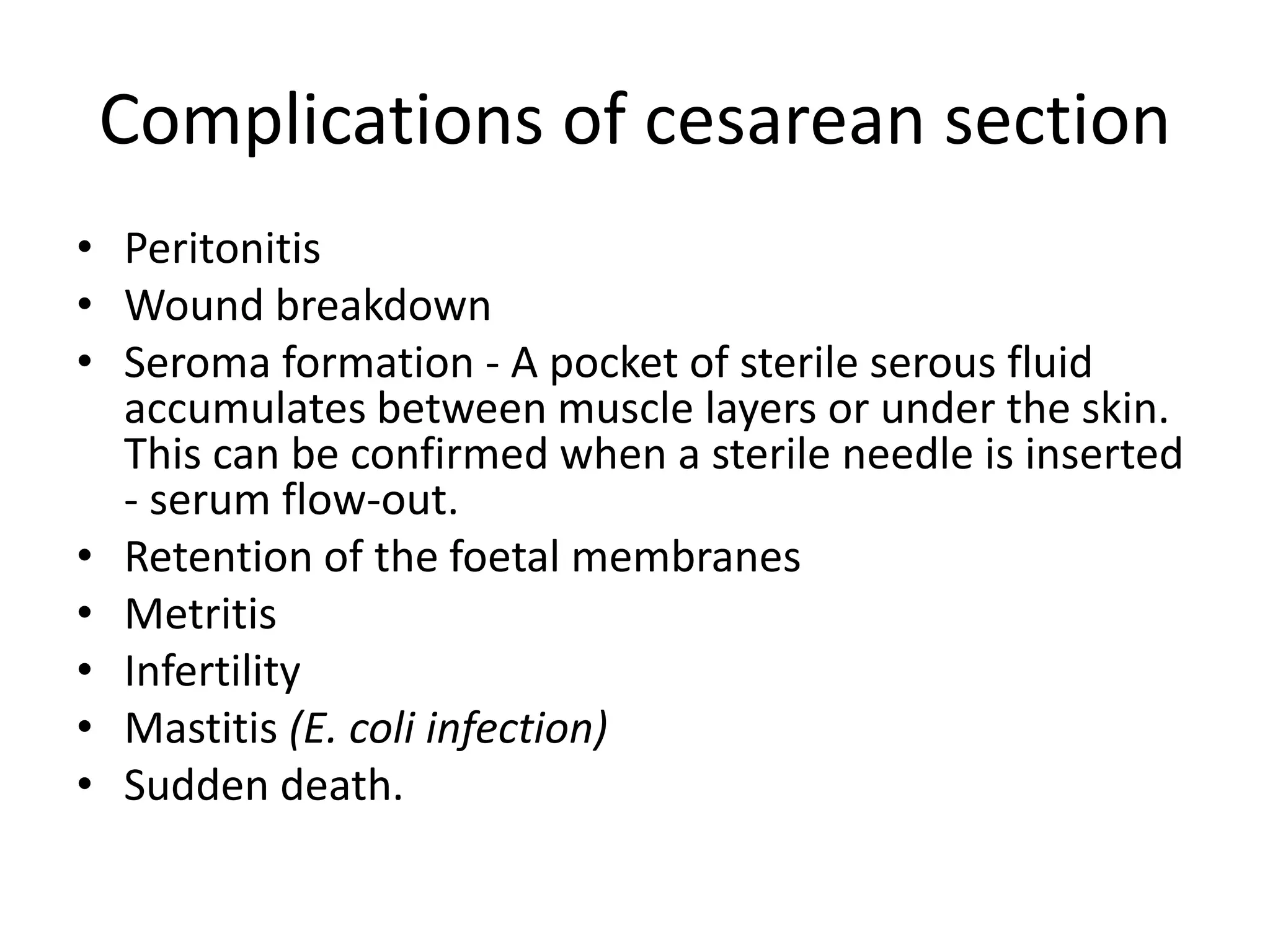 Complications of cesarean section
• Peritonitis
• Wound breakdown
• Seroma formation - A pocket of sterile serous fluid
accumulates between muscle layers or under the skin.
This can be confirmed when a sterile needle is inserted
- serum flow-out.
• Retention of the foetal membranes
• Metritis
• Infertility
• Mastitis (E. coli infection)
• Sudden death.
 