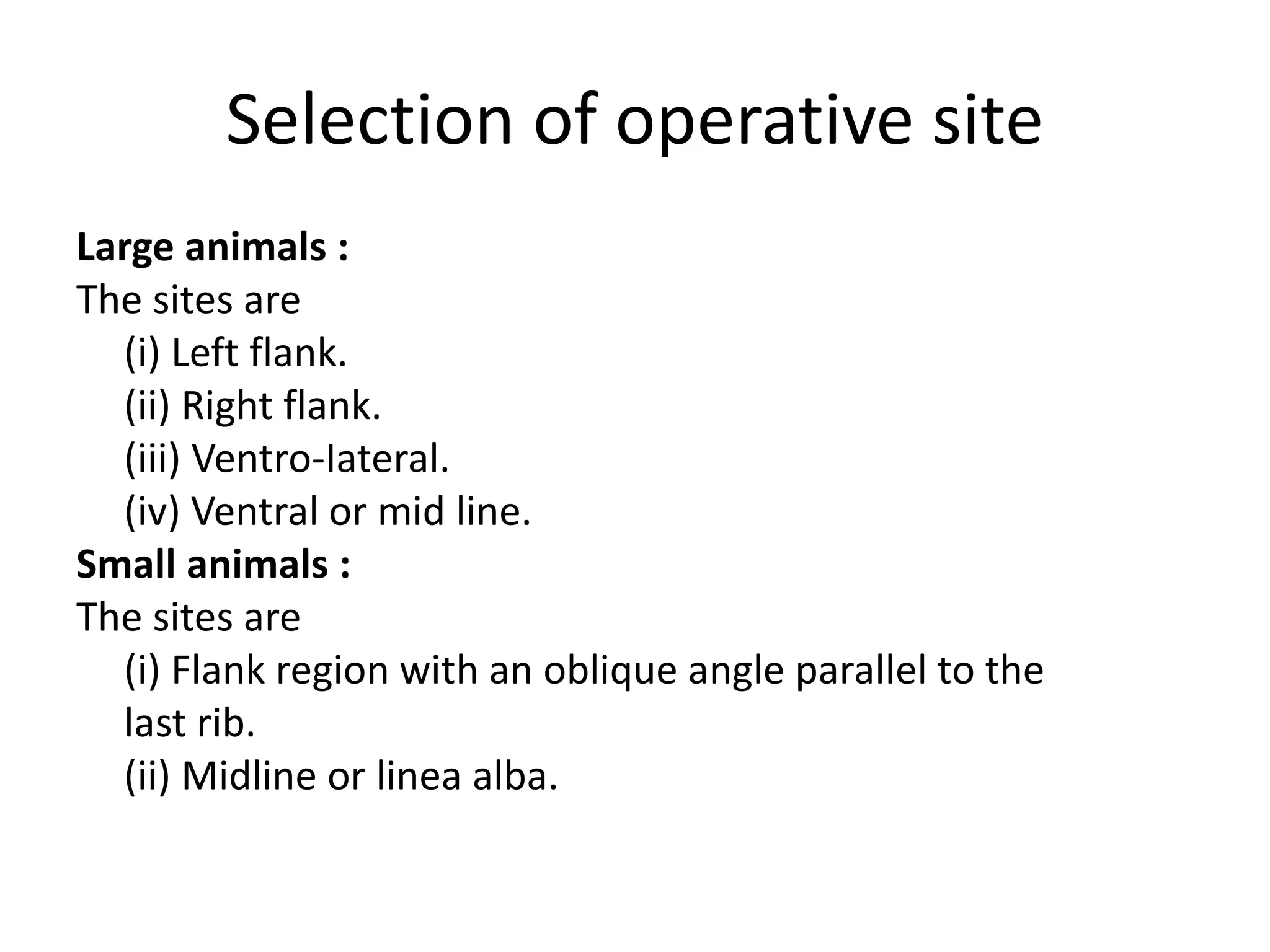 Selection of operative site
Large animals :
The sites are
(i) Left flank.
(ii) Right flank.
(iii) Ventro-Iateral.
(iv) Ventral or mid line.
Small animals :
The sites are
(i) Flank region with an oblique angle parallel to the
last rib.
(ii) Midline or linea alba.
 