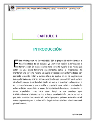 CONCURSOSEMESTRAL DE EMPRENDIMIENTO,CIENCIA Y TECNOLOGÍA PARALELO101
Página4 de 21
CAPÍTULO 1
INTRODUCCIÓN
sta investigación ha sido realizada con el propósito de concientizar a
las autoridades de las escuelas ya sean estas fiscales o particulares a
tomar acción en la enseñanza de la correcta higiene a los niños que
están en una etapa temprana enseñándoles sobre la importancia de
mantener una correcta higiene ya que la propagación de enfermedades por
contacto se puede evitar y aunque el uso de alcohol en gel no sustituye un
adecuado lavado de manos se ha encontrado que su uso individual reduce
significativamente la cantidad de bacterias que se encuentran en las manos y
es recomendado como una medida precautoria para evitar el contagio de
enfermedades trasmisibles a través del contacto de las manos con objetos y
otras superficies como otra mano luego de un saludo ya que
tradicionalmente el alcohol ha sido utilizado para la desinfección de heridas y
por tales motivos he comenzado así mi proyecto primero entendiendo el
correcto proceso para la elaboración de gel antibacterial lo cual relatare en el
procedimiento.
E
 