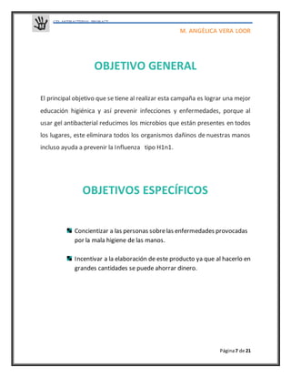 GELANTIBACTERIAL PROBACT
M. ANGÉLICA VERA LOOR
Página7 de 21
OBJETIVO GENERAL
El principal objetivo que se tiene al realizar esta campaña es lograr una mejor
educación higiénica y así prevenir infecciones y enfermedades, porque al
usar gel antibacterial reducimos los microbios que están presentes en todos
los lugares, este eliminara todos los organismos dañinos de nuestras manos
incluso ayuda a prevenir la Influenza tipo H1n1.
OBJETIVOS ESPECÍFICOS
Concientizar a las personas sobrelas enfermedades provocadas
por la mala higiene de las manos.
Incentivar a la elaboración de este producto ya que al hacerlo en
grandes cantidades se puede ahorrar dinero.
 