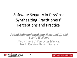 1
Software Security in DevOps:
Synthesizing Practitioners’
Perceptions and Practice
Akond Rahman(aarahman@ncsu.edu), and
Laurie Williams
Department of Computer Science,
North Carolina State University
 