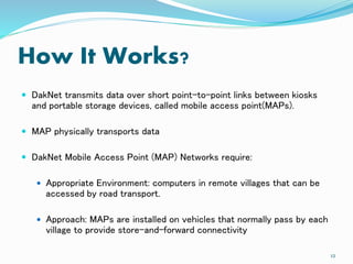 How It Works?
 DakNet transmits data over short point-to-point links between kiosks
and portable storage devices, called mobile access point(MAPs).
 MAP physically transports data
 DakNet Mobile Access Point (MAP) Networks require:
 Appropriate Environment: computers in remote villages that can be
accessed by road transport.
 Approach: MAPs are installed on vehicles that normally pass by each
village to provide store-and-forward connectivity
12
 