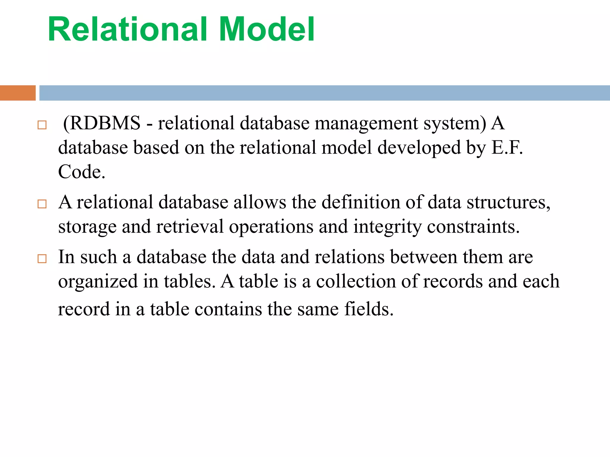 Relational Model  (RDBMS - relational database management system) A database based on the relational model developed by E.F. Code.  A relational database allows the definition of data structures, storage and retrieval operations and integrity constraints.  In such a database the data and relations between them are organized in tables. A table is a collection of records and each record in a table contains the same fields. 