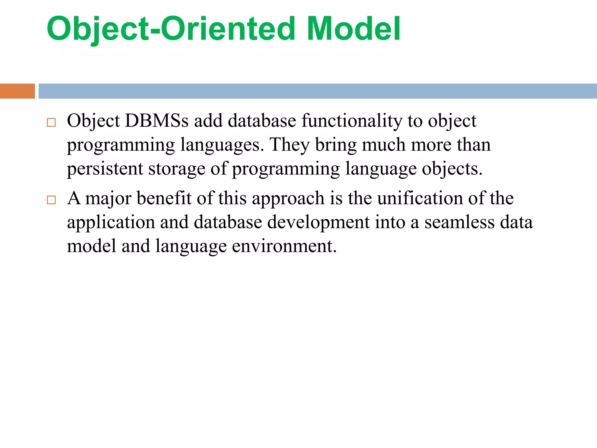 Object-Oriented Model  Object DBMSs add database functionality to object programming languages. They bring much more than persistent storage of programming language objects.  A major benefit of this approach is the unification of the application and database development into a seamless data model and language environment. 