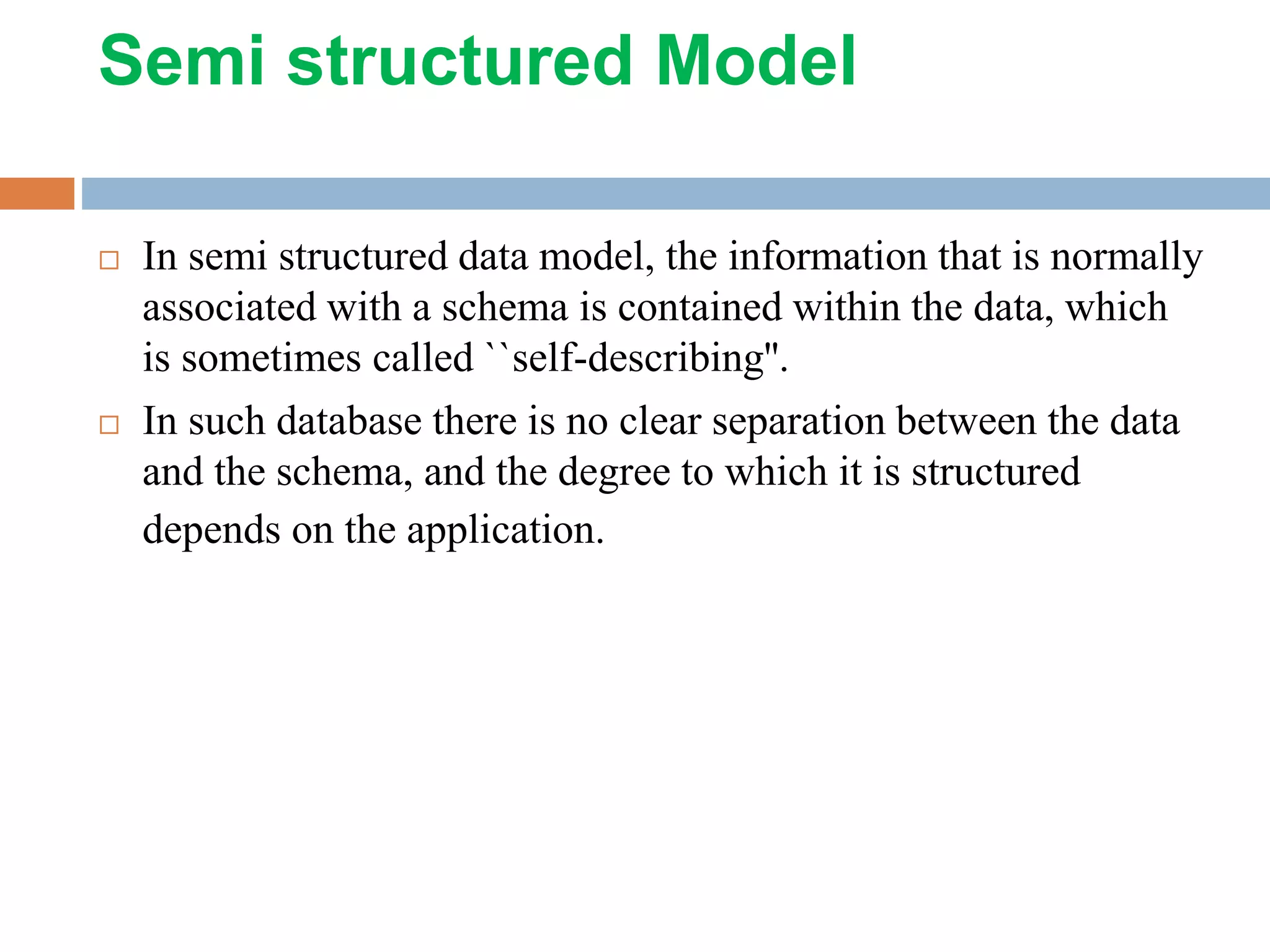Semi structured Model  In semi structured data model, the information that is normally associated with a schema is contained within the data, which is sometimes called ``self-describing''.  In such database there is no clear separation between the data and the schema, and the degree to which it is structured depends on the application. 