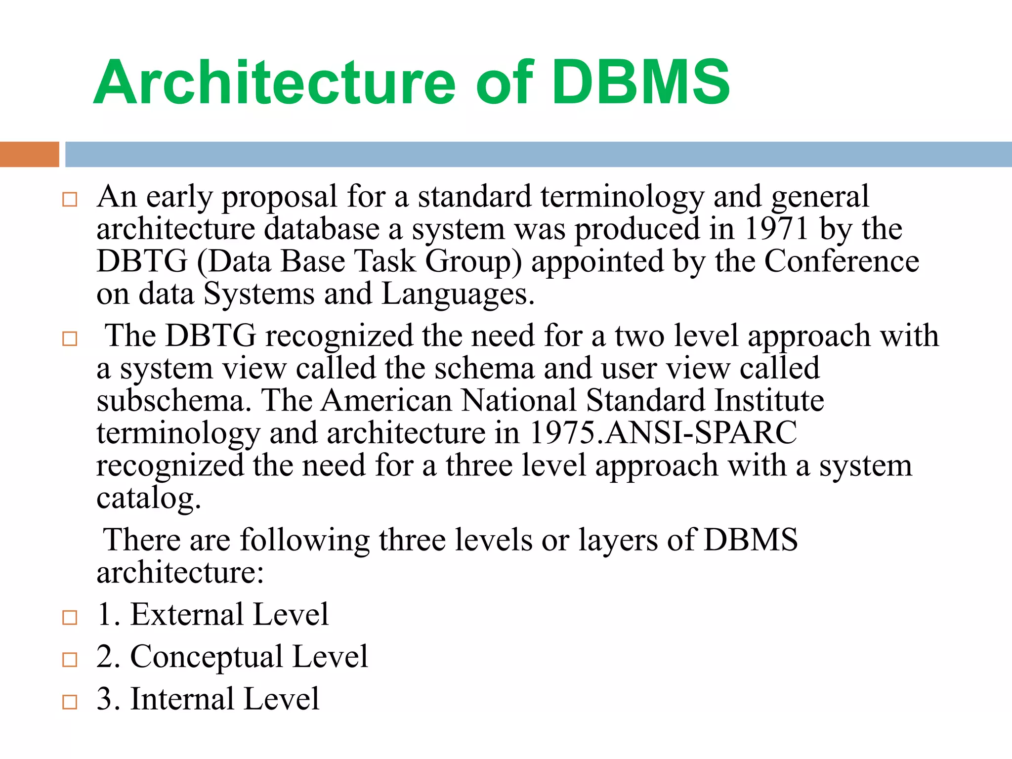 Architecture of DBMS  An early proposal for a standard terminology and general architecture database a system was produced in 1971 by the DBTG (Data Base Task Group) appointed by the Conference on data Systems and Languages.  The DBTG recognized the need for a two level approach with a system view called the schema and user view called subschema. The American National Standard Institute terminology and architecture in 1975.ANSI-SPARC recognized the need for a three level approach with a system catalog. There are following three levels or layers of DBMS architecture:  1. External Level  2. Conceptual Level  3. Internal Level 