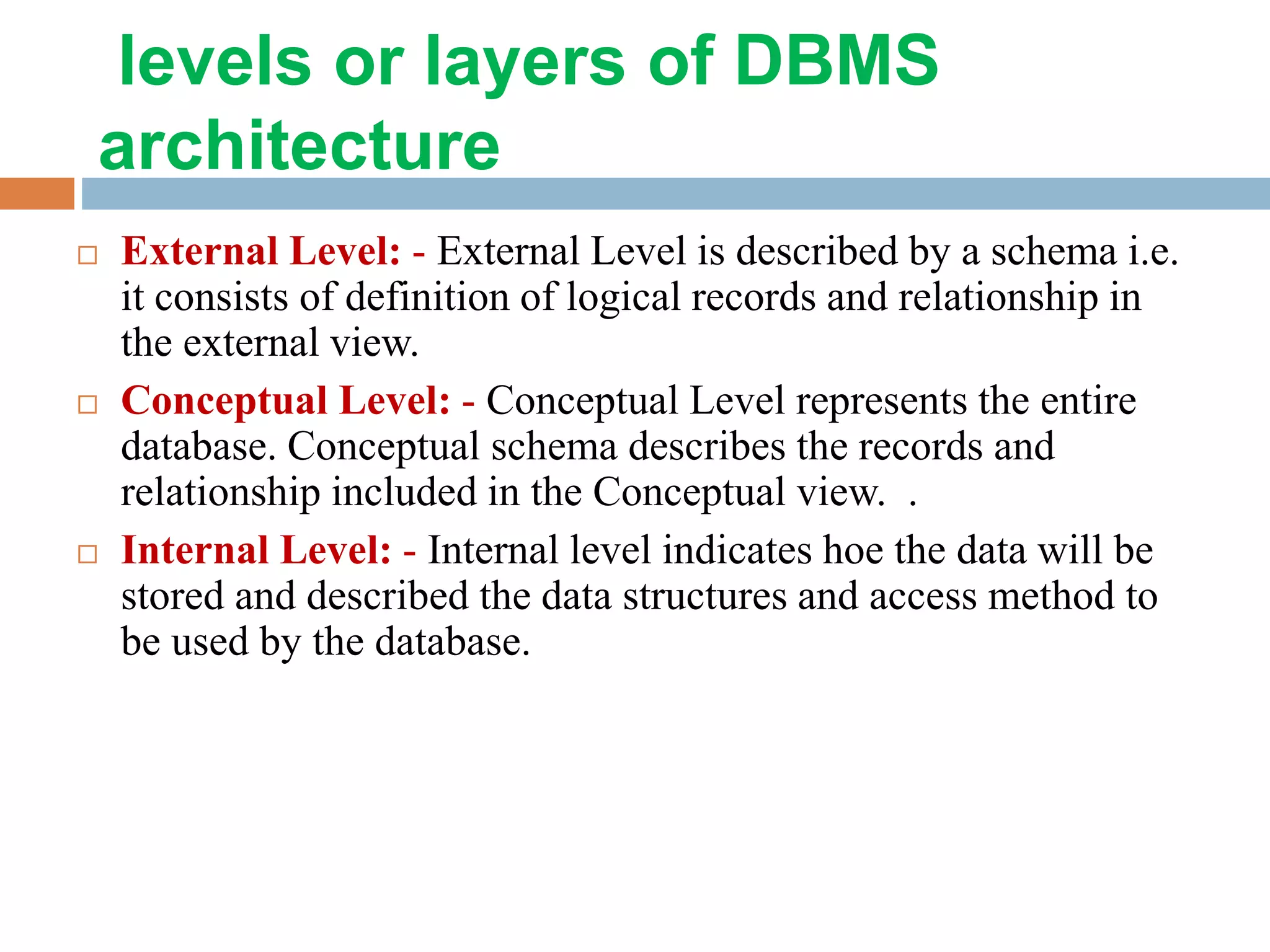 levels or layers of DBMS architecture  External Level: - External Level is described by a schema i.e. it consists of definition of logical records and relationship in the external view.  Conceptual Level: - Conceptual Level represents the entire database. Conceptual schema describes the records and relationship included in the Conceptual view. .  Internal Level: - Internal level indicates hoe the data will be stored and described the data structures and access method to be used by the database. 