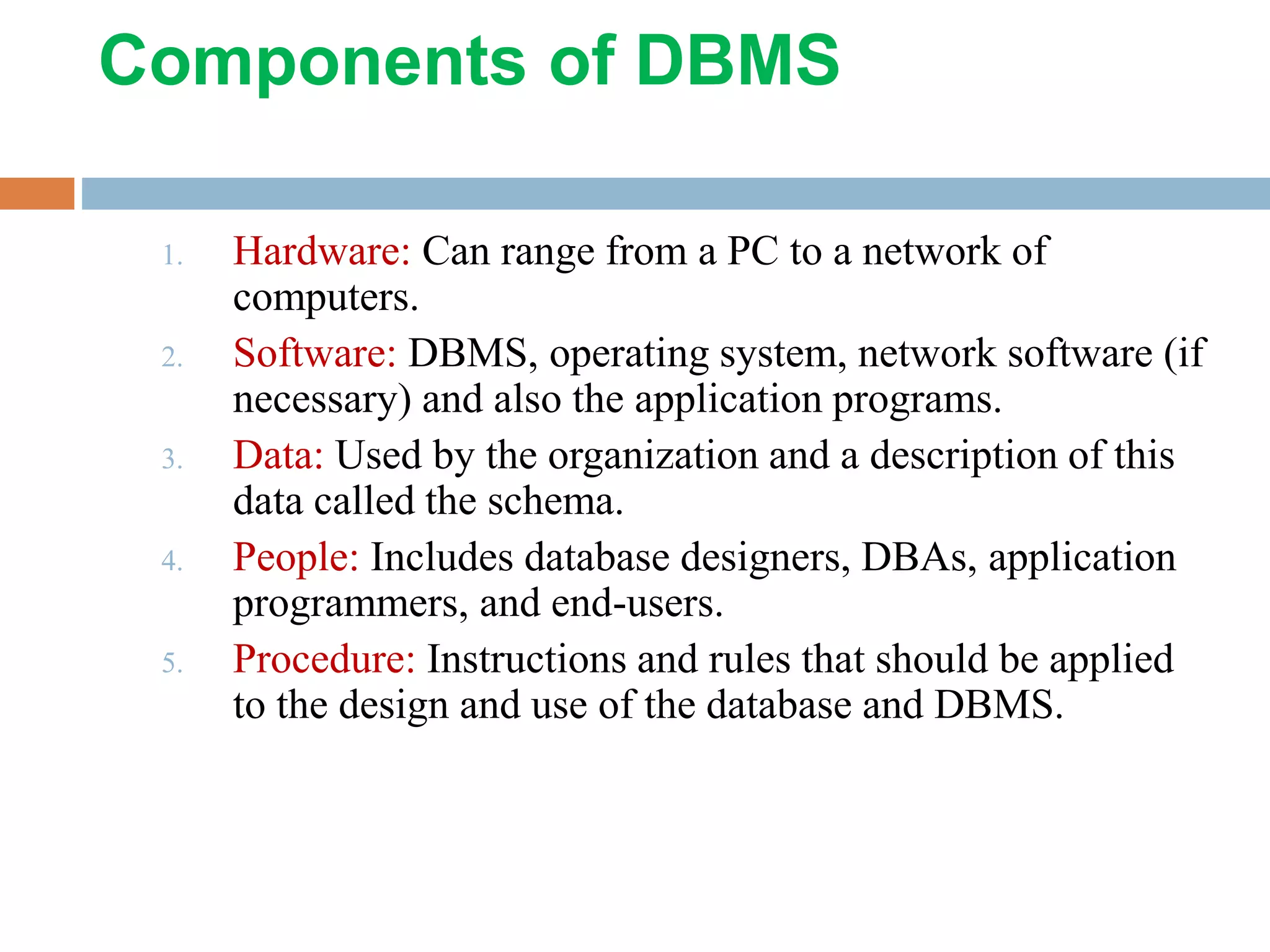 Components of DBMS 1. Hardware: Can range from a PC to a network of computers. 2. Software: DBMS, operating system, network software (if necessary) and also the application programs. 3. Data: Used by the organization and a description of this data called the schema. 4. People: Includes database designers, DBAs, application programmers, and end-users. 5. Procedure: Instructions and rules that should be applied to the design and use of the database and DBMS. 