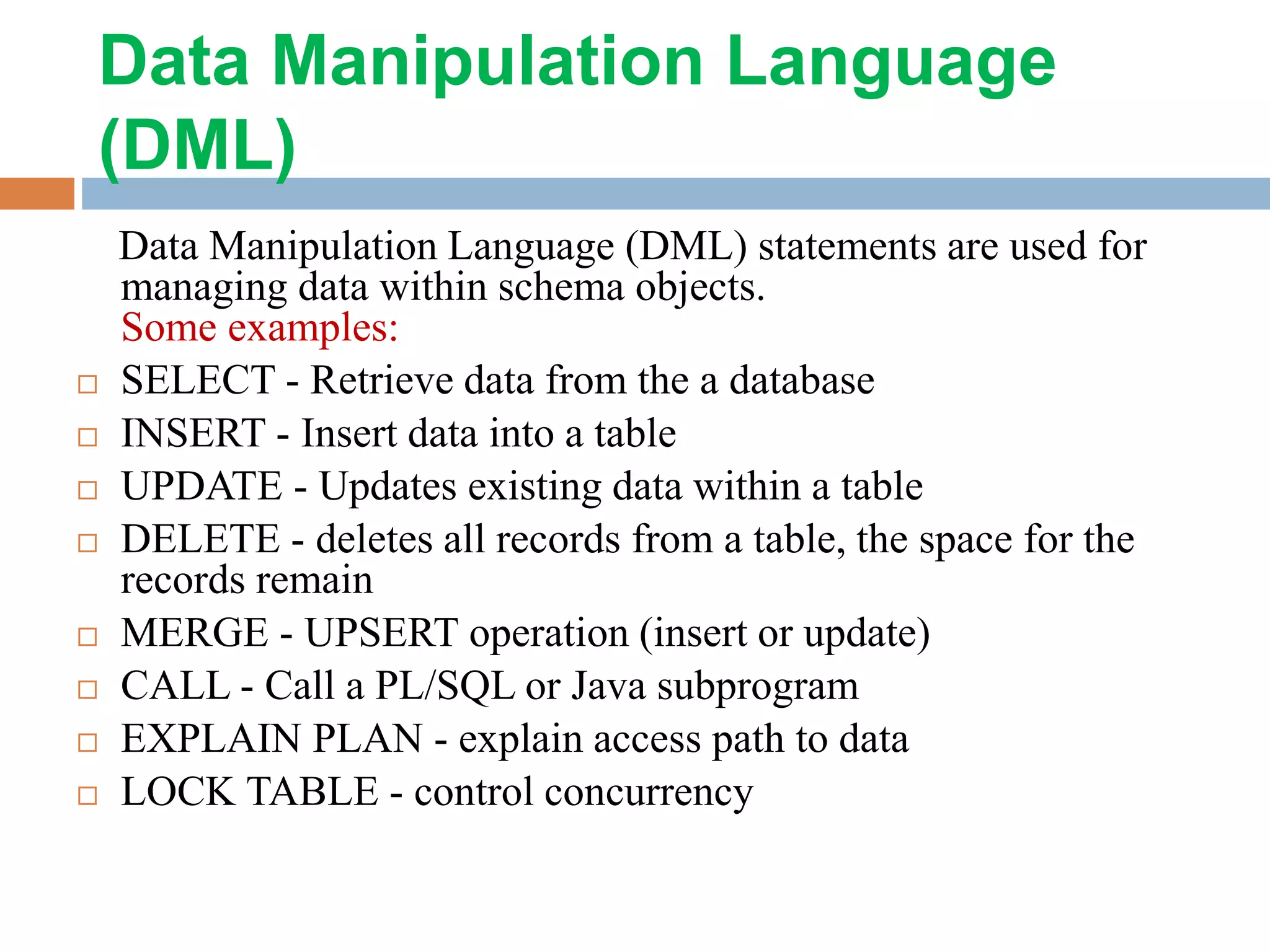Data Manipulation Language (DML) Data Manipulation Language (DML) statements are used for managing data within schema objects. Some examples:  SELECT - Retrieve data from the a database  INSERT - Insert data into a table  UPDATE - Updates existing data within a table  DELETE - deletes all records from a table, the space for the records remain  MERGE - UPSERT operation (insert or update)  CALL - Call a PL/SQL or Java subprogram  EXPLAIN PLAN - explain access path to data  LOCK TABLE - control concurrency 