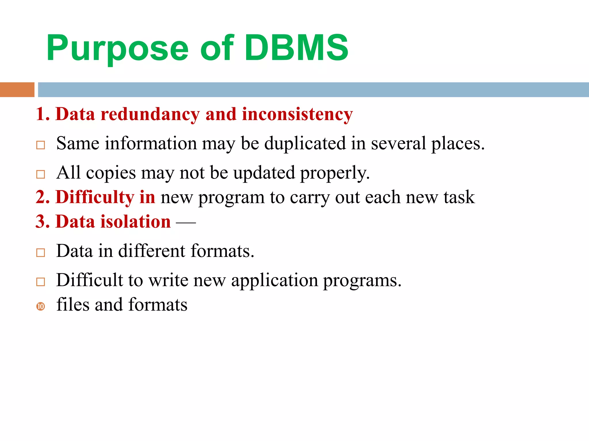 Purpose of DBMS 1. Data redundancy and inconsistency  Same information may be duplicated in several places.  All copies may not be updated properly. 2. Difficulty in new program to carry out each new task 3. Data isolation —  Data in different formats.  Difficult to write new application programs.  files and formats 
