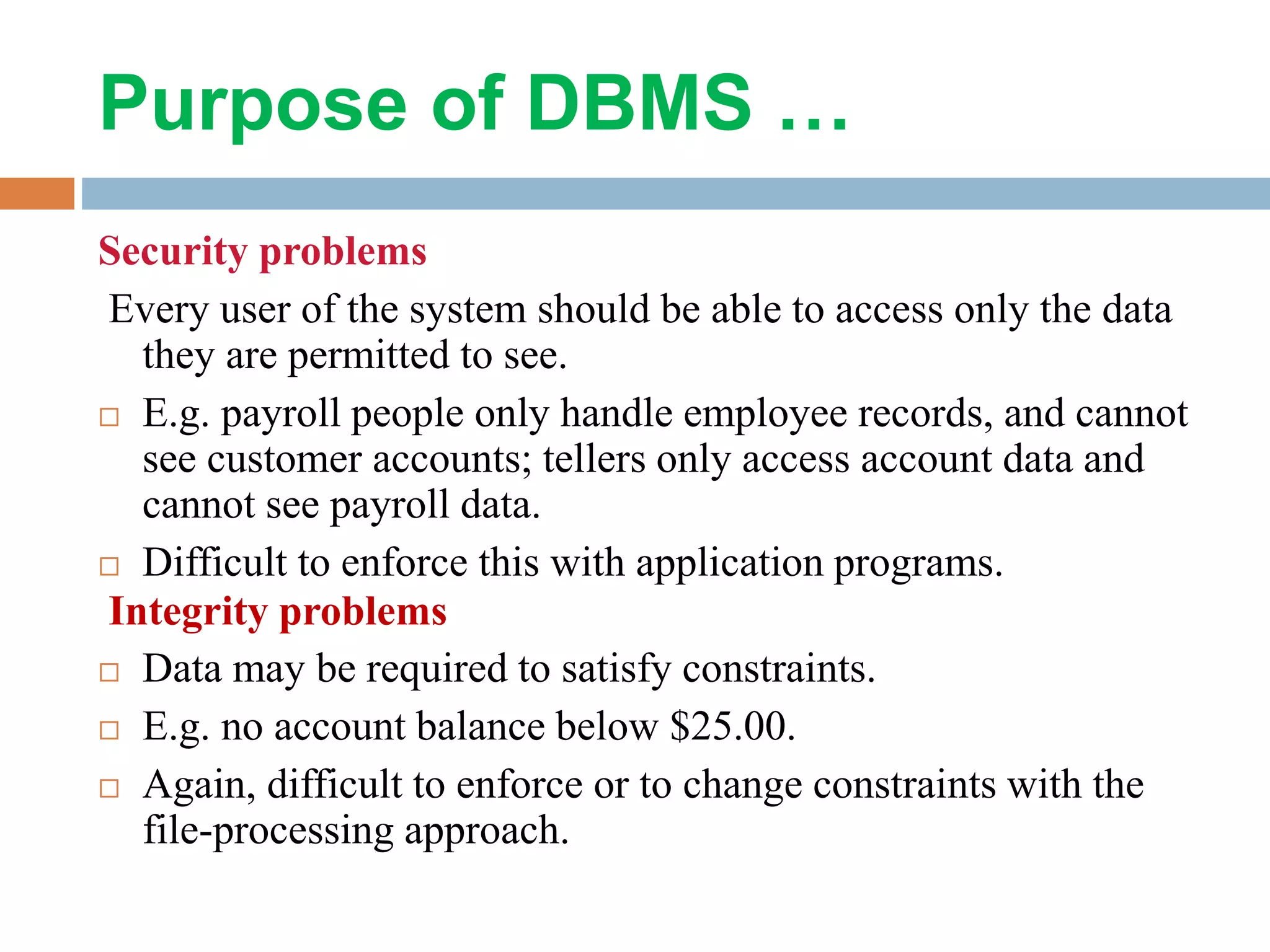 Purpose of DBMS … Security problems Every user of the system should be able to access only the data they are permitted to see.  E.g. payroll people only handle employee records, and cannot see customer accounts; tellers only access account data and cannot see payroll data.  Difficult to enforce this with application programs. Integrity problems  Data may be required to satisfy constraints.  E.g. no account balance below $25.00.  Again, difficult to enforce or to change constraints with the file-processing approach. 