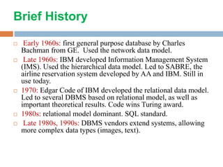 Brief History
 Early 1960s: first general purpose database by Charles
Bachman from GE. Used the network data model.
 Late 1960s: IBM developed Information Management System
(IMS). Used the hierarchical data model. Led to SABRE, the
airline reservation system developed by AA and IBM. Still in
use today.
 1970: Edgar Code of IBM developed the relational data model.
Led to several DBMS based on relational model, as well as
important theoretical results. Code wins Turing award.
 1980s: relational model dominant. SQL standard.
 Late 1980s, 1990s: DBMS vendors extend systems, allowing
more complex data types (images, text).
 