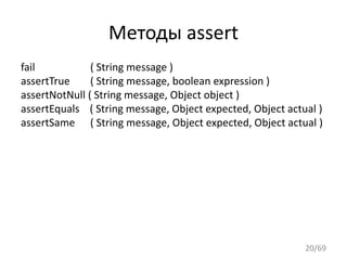Методы assert
fail ( String message )
assertTrue ( String message, boolean expression )
assertNotNulll( String message, Object object )
assertEquals ( String message, Object expected, Object actual )
assertSame ( String message, Object expected, Object actual )
20/69
 