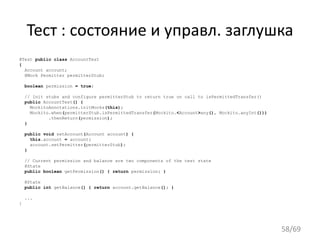 Тест : состояние и управл. заглушка
@Test public class AccountTest
{
Account account;
@Mock Permitter permitterStub;
boolean permission = true;
// Init stubs and configure permitterStub to return true on call to isPermittedTransfer()
public AccountTest() {
MockitoAnnotations.initMocks(this);
Mockito.when(permitterStub.isPermittedTransfer(Mockito.<Account>any(), Mockito.anyInt()))
.thenReturn(permission);
}
public void setAccount(Account account) {
this.account = account;
account.setPermitter(permitterStub);
}
// Current permission and balance are two components of the test state
@State
public boolean getPermission() { return permission; }
@State
public int getBalance() { return account.getBalance(); }
...
}
58/69
 