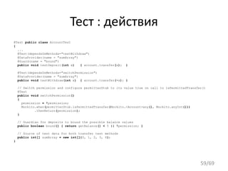 Тест : действия
@Test public class AccountTest
{
...
@Test(dependsOnMethods="testWithdraw")
@DataProvider(name = "sumArray")
@Guard(name = "bound")
public void testDeposit(int x) { account.transfer(x); }
@Test(dependsOnMethods="switchPermission")
@DataProvider(name = "sumArray")
public void testWithdraw(int x) { account.transfer(-x); }
// Switch permission and configure permitterStub to its value true on call to isPermittedTransfer()
@Test
public void switchPermission()
{
permission = !permission;
Mockito.when(permitterStub.isPermittedTransfer(Mockito.<Account>any(), Mockito.anyInt()))
.thenReturn(permission);
}
// Guardian for deposits to bound the possible balance values
public boolean bound() { return getBalance() < 5 || !permission; }
// Source of test data for both transfer test methods
public int[] sumArray = new int[]{0, 1, 2, 3, 4};
}
59/69
 