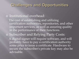  Institutional overhead:
The cost of establishing and utilizing
certification authorities, repositories, and other
important services, as well as assuring quality
in the performance of their functions.
 Subscriber and Relying Party Costs:
A digital signer will require software, and will
probably have to pay a certification authority
some price to issue a certificate. Hardware to
secure the subscriber's private key may also be
advisable.
 