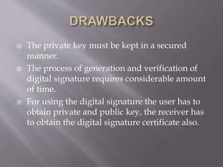  The private key must be kept in a secured
manner.
 The process of generation and verification of
digital signature requires considerable amount
of time.
 For using the digital signature the user has to
obtain private and public key, the receiver has
to obtain the digital signature certificate also.
 
