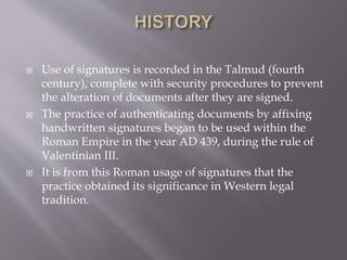  Use of signatures is recorded in the Talmud (fourth
century), complete with security procedures to prevent
the alteration of documents after they are signed.
 The practice of authenticating documents by affixing
handwritten signatures began to be used within the
Roman Empire in the year AD 439, during the rule of
Valentinian III.
 It is from this Roman usage of signatures that the
practice obtained its significance in Western legal
tradition.
 