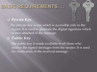  Private Key
The private key is one which is accessible only to the
signer. It is used to generate the digital signature which
is then attached to the message.
 Public Key
The public key is made available to all those who
receive the signed messages from the sender. It is used
for verification of the received message.
 