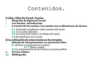 Contenidos. I-Vida y Obra De Freud. Teorías Biografía de Sigmund Freud. Los Sueños. Introducción La teoría de los sueños: Los sueños son realizaciones de deseos 3.1   Contenido manifiesto e ideas latentes del sueño 3.2  Los sueños infantiles 3.3  La censura del sueño y el trabajo del sueño 3.4  El simbolismo en el sueño   II-La utilización de estas teorías en las terapias Método de Interpretación: La asociación libre 4.1  ¿ Cómo se interpretan los sueños?   4.1.1  Pasos a seguir 4.2  La interpretación de los sueños en el psicoanálisis El Caso Clínico Bibliografía 