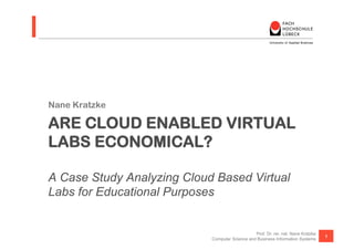 Nane Kratzke

ARE CLOUD ENABLED VIRTUAL
LABS ECONOMICAL?

A Case Study Analyzing Cloud Based Virtual
Labs for Educational Purposes


                                                Prof. Dr. rer. nat. Nane Kratzke
                                                                                   1
                            Computer Science and Business Information Systems
 