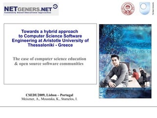 Towards a hybrid approach
  to Computer Science Software
Engineering at Aristotle University of
       Thessaloniki - Greece


The case of computer science education
 & open source software communities




      CSEDU2009, Lisbon – Portugal
    Meiszner, A., Moustaka, K., Stamelos, I.
 