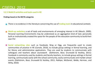 11/17



CSEDU 2012
3.2.1 Web2.0 activities and tools used in HE

Findings based on the BECTA categories


     There is no evidence in the literature concerning the use of trading tools in educational contexts


     Mash-up websites: a set of tools and environments of emerging interest in HE (Wesch, 2009).
     Personal Learning Environments may be understood as an aggregation kind of tool, personally
     built or institutionally created the space for the people of the education community to build their
     own PLE

     Social networking sites such as Facebook, Ning or Elgg, are frequently used to create
     communities of practice in HE (Conole, 2010), to include group settings in formal learning, and
     for library and administrative applications. They are used by students to communicate with
     colleagues and teachers about coursework (Dahlstrom, Boor, Grunwald & Vockley, 2011):
     Facebook is commonly used by students and faculty teachers, to include group settings in formal
     learning, communicate easily with the school community, easily communicate and market school
     events (Dahlstrom, Boor, Grunwald & Vockley, 2011; Roblyer, McDaniel, Webb, Herman, and
     Witty, 2010)
 