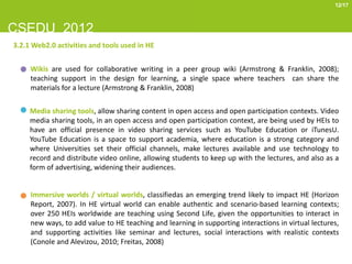 12/17



CSEDU 2012
3.2.1 Web2.0 activities and tools used in HE


     Wikis are used for collaborative writing in a peer group wiki (Armstrong & Franklin, 2008);
     teaching support in the design for learning, a single space where teachers can share the
     materials for a lecture (Armstrong & Franklin, 2008)

     Media sharing tools, allow sharing content in open access and open participation contexts. Video
     media sharing tools, in an open access and open participation context, are being used by HEIs to
     have an official presence in video sharing services such as YouTube Education or iTunesU.
     YouTube Education is a space to support academia, where education is a strong category and
     where Universities set their official channels, make lectures available and use technology to
     record and distribute video online, allowing students to keep up with the lectures, and also as a
     form of advertising, widening their audiences.


     Immersive worlds / virtual worlds, classifiedas an emerging trend likely to impact HE (Horizon
     Report, 2007). In HE virtual world can enable authentic and scenario-based learning contexts;
     over 250 HEIs worldwide are teaching using Second Life, given the opportunities to interact in
     new ways, to add value to HE teaching and learning in supporting interactions in virtual lectures,
     and supporting activities like seminar and lectures, social interactions with realistic contexts
     (Conole and Alevizou, 2010; Freitas, 2008)
 