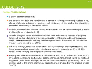 16/17



CSEDU 2012
5- FINAL CONSIDERATIONS

     CTs have a confirmed use in HE
     Use of social Web tools and environments is a trend in teaching and learning practices in HE,
     placing challenges to teachers, students, and institutions, at the level of the interaction,
     production and delivery of educational content

     Ubiquity of web2.0 tools revealed a strong relation to the idea of disruptive changes of more
     traditional forms of education in HE
      Use of CTs may not always potentiate innovation: social web tools are also used as a support
      for already existing educational processes and structures of teaching and learning previously
      used. The expectation is for teaching and learning practices to change along with an effective
      integration and innovative use of CTs.
     But there is change, considered by some to be a disruptive change, showing that teaching and
     learning practices have a progressive, effective and innovative integration of CTs in HE. This
     reflects on the changing roles adopted by teachers and students.
      Keeping up-to-date with the information related to the adoption of CTs in HE and to its' impact
      in teaching and learning practices, has become more and more difficult due to the vast and
      fragmented publications, leading to the need of serious and expedite systematising. That is the
      ultimate goal of the online information visualization tool proposed by the ongoing project
      TRACER.
 