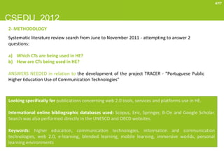 4/17



CSEDU 2012
2- METHODOLOGY
Systematic literature review search from June to November 2011 - attempting to answer 2
questions:

a) Which CTs are being used in HE?
b) How are CTs being used in HE?

ANSWERS NEEDED in relation to the development of the project TRACER - “Portuguese Public
Higher Education Use of Communication Technologies”



Looking specifically for publications concerning web 2.0 tools, services and platforms use in HE.

International online bibliographic databases used: Scopus, Eric, Springer, B-On and Google Scholar.
Search was also performed directly in the UNESCO and OECD websites.

Keywords: higher education, communication technologies, information and communication
technologies, web 2.0, e-learning, blended learning, mobile learning, immersive worlds, personal
learning environments
 
