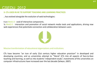 6/17



CSEDU 2012
3- CTs USED IN HE TO SUPPORT TEACHING AND LEARNING PRACTICES
…has evolved alongside the evolution of web technologies:

From Web1.0 - void of interactive components.
To Web2.0 - interaction and promotion of social network media tools and applications, driving new
web experiences that potentiate connection and collaboration between users




Massive transformation of educational organizations and institutions

CTs have become “an icon of early 21st century higher education provision” in developed and
developing countries, and as universities attempt to “‘blend’ ICTs into all aspects of face-to-face
teaching and learning, as well as into students’ independent study”, investments of the universities on
computer infrastructures have increased over the last decade (Selwyn, 2007)
 