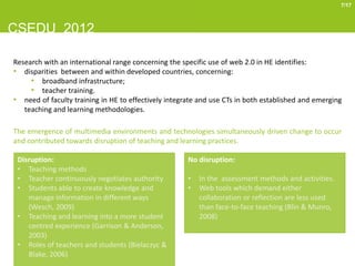 7/17



CSEDU 2012

Research with an international range concerning the specific use of web 2.0 in HE identifies:
• disparities between and within developed countries, concerning:
     • broadband infrastructure;
     • teacher training.
• need of faculty training in HE to effectively integrate and use CTs in both established and emerging
   teaching and learning methodologies.

The emergence of multimedia environments and technologies simultaneously driven change to occur
and contributed towards disruption of teaching and learning practices.

 Disruption:                                          No disruption:
 • Teaching methods
 • Teacher continuously negotiates authority          •   In the assessment methods and activities.
 • Students able to create knowledge and              •   Web tools which demand either
    manage information in different ways                  collaboration or reflection are less used
    (Wesch, 2009)                                         than face-to-face teaching (Blin & Munro,
 • Teaching and learning into a more student              2008)
    centred experience (Garrison & Anderson,
    2003)
 • Roles of teachers and students (Bielaczyc &
    Blake, 2006)
 