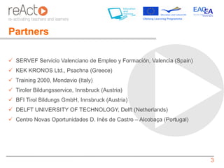 Partners

 SERVEF Servicio Valenciano de Empleo y Formación, Valencia (Spain)
 KEK KRONOS Ltd., Psachna (Greece)
 Training 2000, Mondavio (Italy)
 Tiroler Bildungsservice, Innsbruck (Austria)
 BFI Tirol Bildungs GmbH, Innsbruck (Austria)
 DELFT UNIVERSITY OF TECHNOLOGY, Delft (Netherlands)
 Centro Novas Oportunidades D. Inês de Castro – Alcobaça (Portugal)




                                                                       3
 
