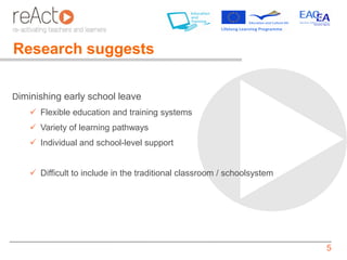 Research suggests

Diminishing early school leave
     Flexible education and training systems
     Variety of learning pathways
     Individual and school-level support


     Difficult to include in the traditional classroom / schoolsystem




                                                                         5
 
