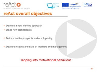 reAct overall objectives

 Develop a new learning approach
 Using new technologies


 To improve the prospects and employability


 Develop insights and skills of teachers and management




               Tapping into motivational behaviour

                                                           6
 