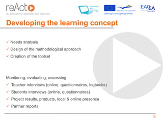 Developing the learning concept

 Needs analysis
 Design of the methodological approach
 Creation of the toolset




Monitoring, evaluating, assessing
 Teacher interviews (online, questionnaires, logbooks)
 Students interviews (online, questionnaires)
 Project results, products, local & online presence
 Partner reports

                                                          8
 