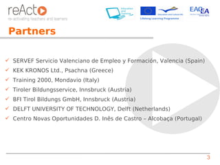 Partners

 SERVEF Servicio Valenciano de Empleo y Formación, Valencia (Spain)
 KEK KRONOS Ltd., Psachna (Greece)
 Training 2000, Mondavio (Italy)
 Tiroler Bildungsservice, Innsbruck (Austria)
 BFI Tirol Bildungs GmbH, Innsbruck (Austria)
 DELFT UNIVERSITY OF TECHNOLOGY, Delft (Netherlands)
 Centro Novas Oportunidades D. Inês de Castro – Alcobaça (Portugal)




                                                                       3
 