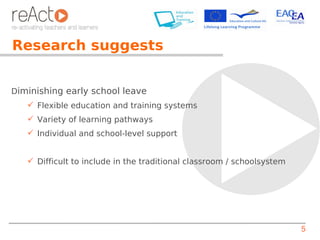 Research suggests


Diminishing early school leave
    Flexible education and training systems
    Variety of learning pathways
    Individual and school-level support


    Difficult to include in the traditional classroom / schoolsystem




                                                                        5
 