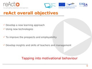 reAct overall objectives

 Develop a new learning approach
 Using new technologies


 To improve the prospects and employability


 Develop insights and skills of teachers and management




               Tapping into motivational behaviour

                                                           6
 