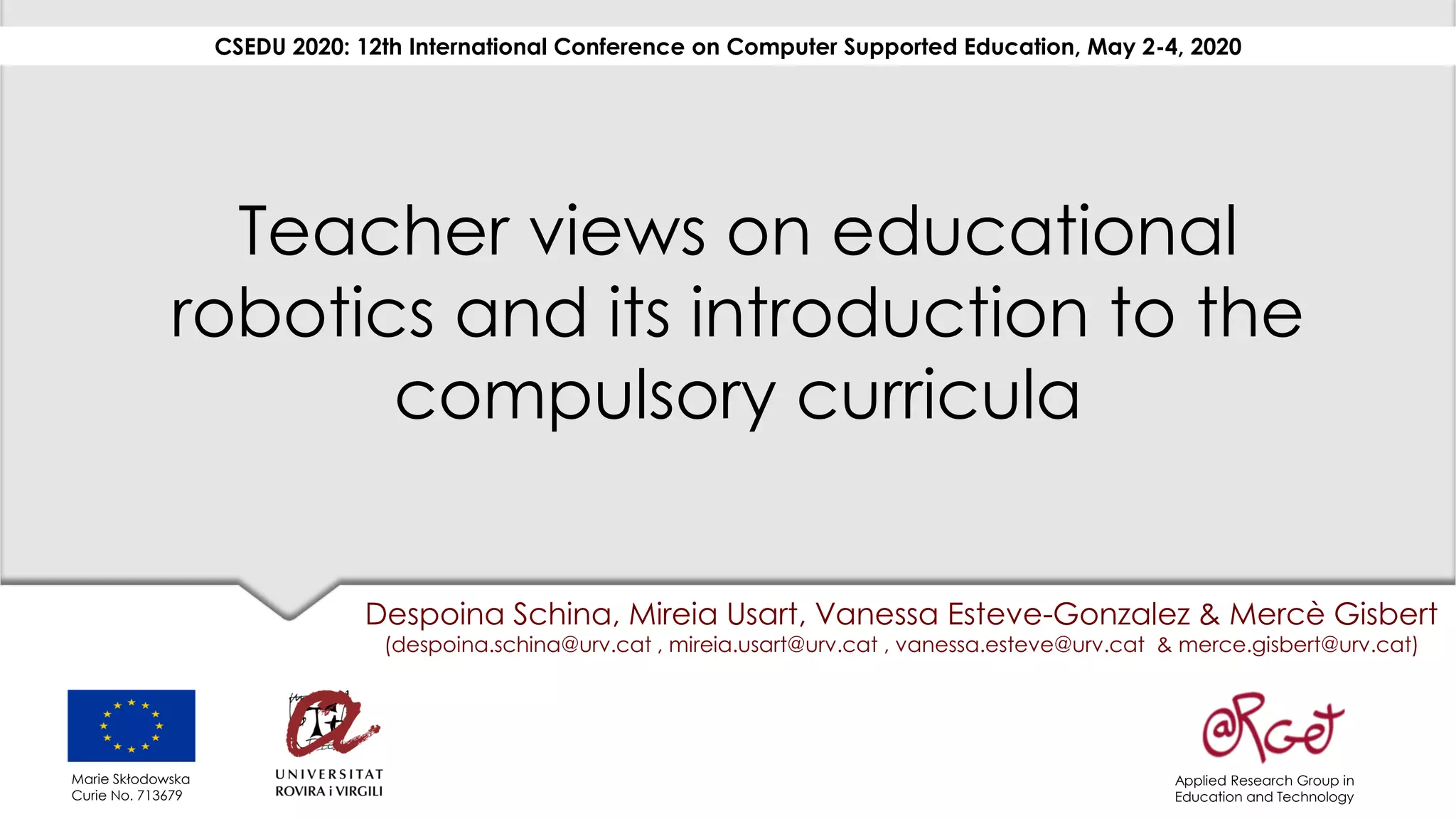Teacher views on educational
robotics and its introduction to the
compulsory curricula
Despoina Schina, Mireia Usart, Vanessa Esteve-Gonzalez & Mercè Gisbert
(despoina.schina@urv.cat , mireia.usart@urv.cat , vanessa.esteve@urv.cat & merce.gisbert@urv.cat)
CSEDU 2020: 12th International Conference on Computer Supported Education, May 2-4, 2020
Applied Research Group in
Education and Technology
Marie Skłodowska
Curie No. 713679
 