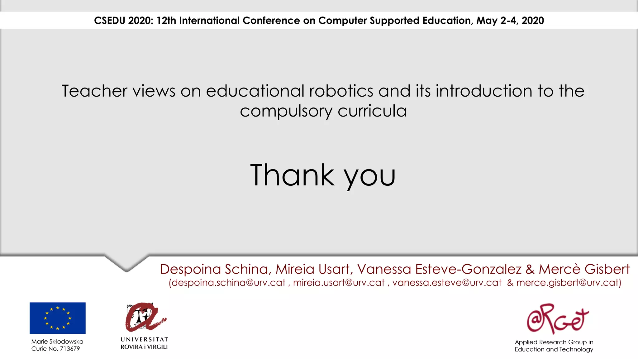 Teacher views on educational robotics and its introduction to the
compulsory curricula
Thank you
Despoina Schina, Mireia Usart, Vanessa Esteve-Gonzalez & Mercè Gisbert
(despoina.schina@urv.cat , mireia.usart@urv.cat , vanessa.esteve@urv.cat & merce.gisbert@urv.cat)
CSEDU 2020: 12th International Conference on Computer Supported Education, May 2-4, 2020
Applied Research Group in
Education and Technology
Marie Skłodowska
Curie No. 713679
 