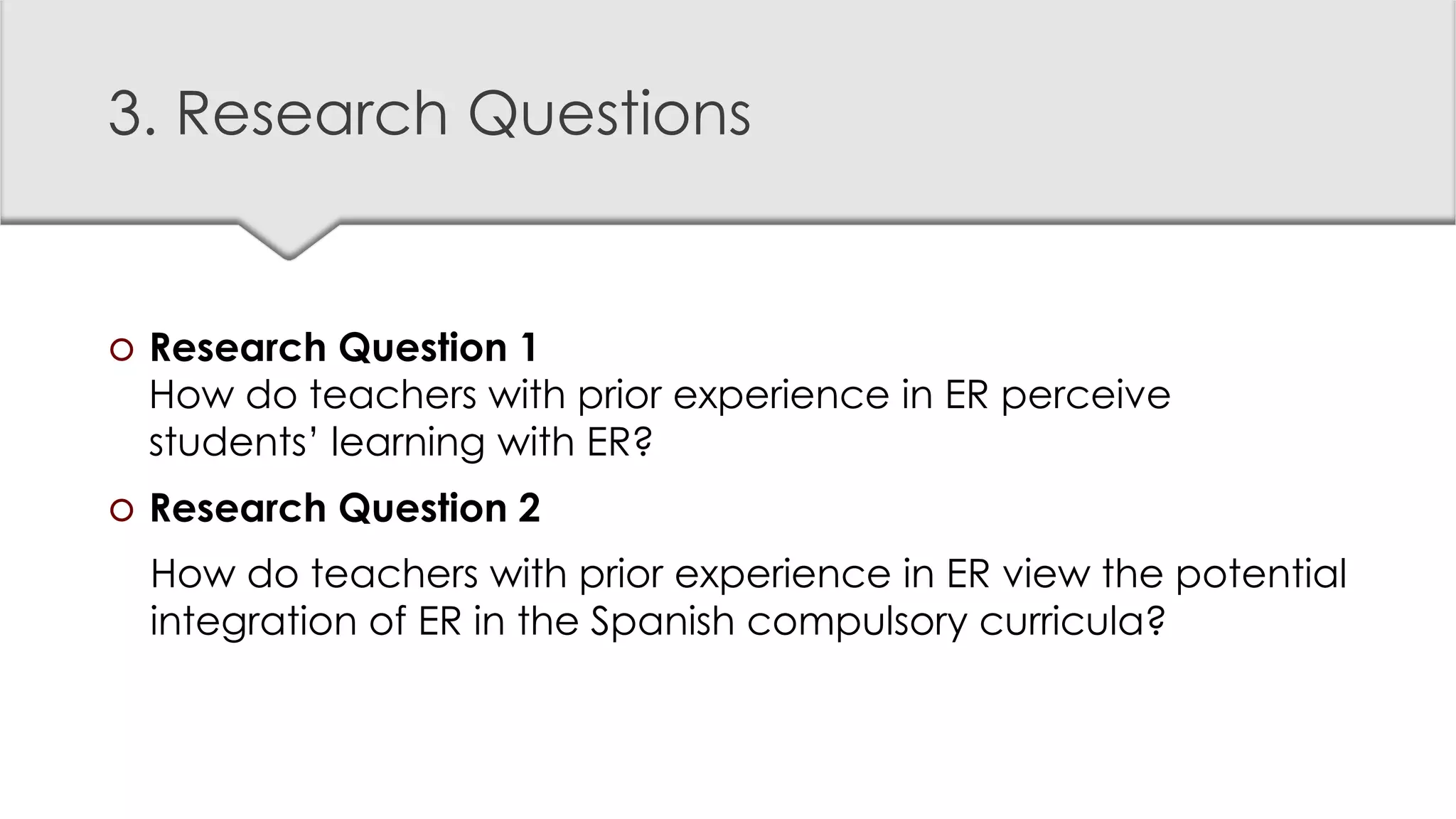 3. Research Questions
 Research Question 1
How do teachers with prior experience in ER perceive
students’ learning with ER?
 Research Question 2
How do teachers with prior experience in ER view the potential
integration of ER in the Spanish compulsory curricula?
 