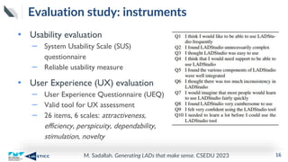 M. Sadallah. Generating LADs that make sense. CSEDU 2023
Evaluation study: instruments
• Usability evaluation
– System Usability Scale (SUS)
questionnaire
– Reliable usability measure
• User Experience (UX) evaluation
– User Experience Questionnaire (UEQ)
– Valid tool for UX assessment
– 26 items, 6 scales: attractiveness,
efficiency, perspicuity, dependability,
stimulation, novelty
16
 