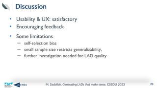 M. Sadallah. Generating LADs that make sense. CSEDU 2023
Discussion
• Usability & UX: satisfactory
• Encouraging feedback
• Some limitations
– self-selection bias
– small sample size restricts generalizability,
– further investigation needed for LAD quality
20
 